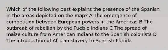 Which of the following best explains the presence of the Spanish in the areas depicted on the map? A The emergence of competition between European powers in the Americas B The outbreak of rebellion by the Pueblo Indians C The spread of maize culture from American Indians to the Spanish colonists D The introduction of African slavery to Spanish Florida