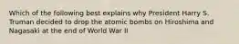 Which of the following best explains why President Harry S. Truman decided to drop the atomic bombs on Hiroshima and Nagasaki at the end of World War II