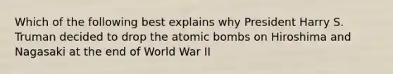 Which of the following best explains why President Harry S. Truman decided to drop the atomic bombs on Hiroshima and Nagasaki at the end of World War II