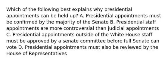 Which of the following best explains why presidential appointments can be held up? A. Presidential appointments must be confirmed by the majority of the Senate B. Presidential staff appointments are more controversial than judicial appointments C. Presidential appointments outside of the White House staff must be approved by a senate committee before full Senate can vote D. Presidential appointments must also be reviewed by the House of Representatives