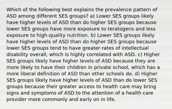 Which of the following best explains the prevalence pattern of ASD among different SES groups? a) Lower SES groups likely have higher levels of ASD than do higher SES groups because lower SES groups have more exposure to teratogens and less exposure to high-quality nutrition. b) Lower SES groups likely have higher levels of ASD than do higher SES groups because lower SES groups tend to have greater rates of intellectual disability overall, which is highly correlated with ASD. c) Higher SES groups likely have higher levels of ASD because they are more likely to have their children in private school, which has a more liberal definition of ASD than other schools do. d) Higher SES groups likely have higher levels of ASD than do lower SES groups because their greater access to health care may bring signs and symptoms of ASD to the attention of a health care provider more commonly and early on in life.