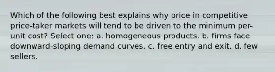 Which of the following best explains why price in competitive price-taker markets will tend to be driven to the minimum per-unit cost? Select one: a. homogeneous products. b. firms face downward-sloping demand curves. c. free entry and exit. d. few sellers.