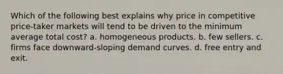 Which of the following best explains why price in competitive price-taker markets will tend to be driven to the minimum average total cost? a. homogeneous products. b. few sellers. c. firms face downward-sloping demand curves. d. free entry and exit.