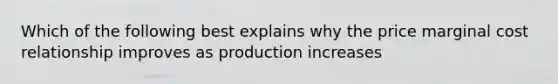 Which of the following best explains why the price marginal cost relationship improves as production increases