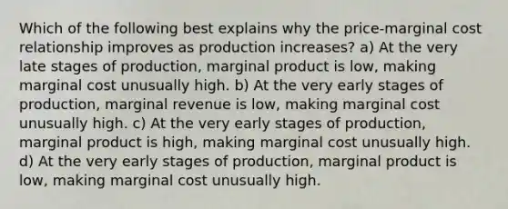 Which of the following best explains why the price-marginal cost relationship improves as production increases? a) At the very late stages of production, marginal product is low, making marginal cost unusually high. b) At the very early stages of production, marginal revenue is low, making marginal cost unusually high. c) At the very early stages of production, marginal product is high, making marginal cost unusually high. d) At the very early stages of production, marginal product is low, making marginal cost unusually high.