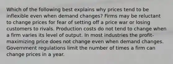 Which of the following best explains why prices tend to be inflexible even when demand changes? Firms may be reluctant to change prices for fear of setting off a price war or losing customers to rivals. Production costs do not tend to change when a firm varies its level of output. In most industries the profit-maximizing price does not change even when demand changes. Government regulations limit the number of times a firm can change prices in a year.