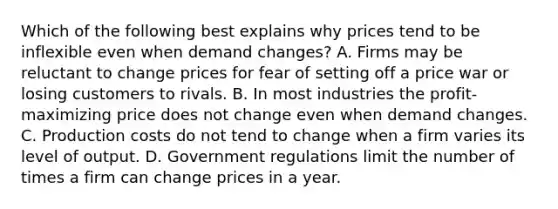 Which of the following best explains why prices tend to be inflexible even when demand changes? A. Firms may be reluctant to change prices for fear of setting off a price war or losing customers to rivals. B. In most industries the profit-maximizing price does not change even when demand changes. C. Production costs do not tend to change when a firm varies its level of output. D. Government regulations limit the number of times a firm can change prices in a year.