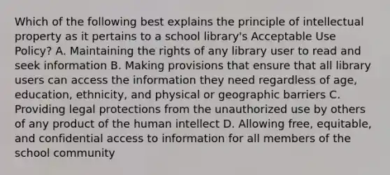 Which of the following best explains the principle of intellectual property as it pertains to a school library's Acceptable Use Policy? A. Maintaining the rights of any library user to read and seek information B. Making provisions that ensure that all library users can access the information they need regardless of age, education, ethnicity, and physical or geographic barriers C. Providing legal protections from the unauthorized use by others of any product of the human intellect D. Allowing free, equitable, and confidential access to information for all members of the school community