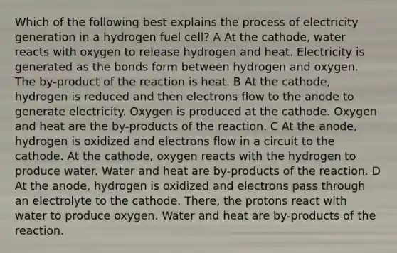 Which of the following best explains the process of electricity generation in a hydrogen fuel cell? A At the cathode, water reacts with oxygen to release hydrogen and heat. Electricity is generated as the bonds form between hydrogen and oxygen. The by-product of the reaction is heat. B At the cathode, hydrogen is reduced and then electrons flow to the anode to generate electricity. Oxygen is produced at the cathode. Oxygen and heat are the by-products of the reaction. C At the anode, hydrogen is oxidized and electrons flow in a circuit to the cathode. At the cathode, oxygen reacts with the hydrogen to produce water. Water and heat are by-products of the reaction. D At the anode, hydrogen is oxidized and electrons pass through an electrolyte to the cathode. There, the protons react with water to produce oxygen. Water and heat are by-products of the reaction.