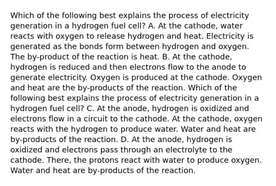 Which of the following best explains the process of electricity generation in a hydrogen fuel cell? A. At the cathode, water reacts with oxygen to release hydrogen and heat. Electricity is generated as the bonds form between hydrogen and oxygen. The by-product of the reaction is heat. B. At the cathode, hydrogen is reduced and then electrons flow to the anode to generate electricity. Oxygen is produced at the cathode. Oxygen and heat are the by-products of the reaction. Which of the following best explains the process of electricity generation in a hydrogen fuel cell? C. At the anode, hydrogen is oxidized and electrons flow in a circuit to the cathode. At the cathode, oxygen reacts with the hydrogen to produce water. Water and heat are by-products of the reaction. D. At the anode, hydrogen is oxidized and electrons pass through an electrolyte to the cathode. There, the protons react with water to produce oxygen. Water and heat are by-products of the reaction.