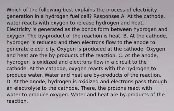 Which of the following best explains the process of electricity generation in a hydrogen fuel cell? Responses A. At the cathode, water reacts with oxygen to release hydrogen and heat. Electricity is generated as the bonds form between hydrogen and oxygen. The by-product of the reaction is heat. B. At the cathode, hydrogen is reduced and then electrons flow to the anode to generate electricity. Oxygen is produced at the cathode. Oxygen and heat are the by-products of the reaction. C. At the anode, hydrogen is oxidized and electrons flow in a circuit to the cathode. At the cathode, oxygen reacts with the hydrogen to produce water. Water and heat are by-products of the reaction. D. At the anode, hydrogen is oxidized and electrons pass through an electrolyte to the cathode. There, the protons react with water to produce oxygen. Water and heat are by-products of the reaction.