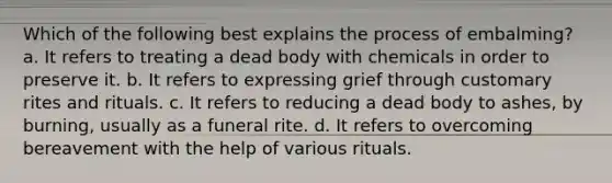 Which of the following best explains the process of embalming? a. It refers to treating a dead body with chemicals in order to preserve it. b. It refers to expressing grief through customary rites and rituals. c. It refers to reducing a dead body to ashes, by burning, usually as a funeral rite. d. It refers to overcoming bereavement with the help of various rituals.