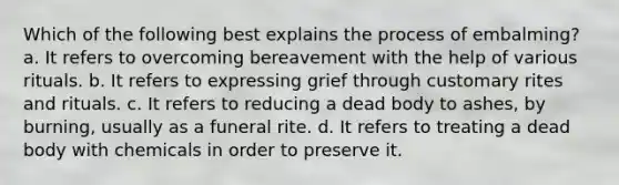 Which of the following best explains the process of embalming? a. It refers to overcoming bereavement with the help of various rituals. b. It refers to expressing grief through customary rites and rituals. c. It refers to reducing a dead body to ashes, by burning, usually as a funeral rite. d. It refers to treating a dead body with chemicals in order to preserve it.