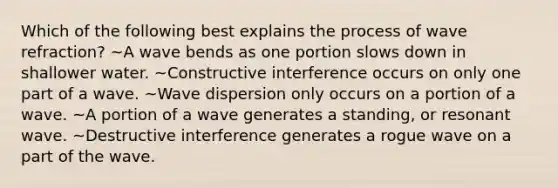 Which of the following best explains the process of wave refraction? ~A wave bends as one portion slows down in shallower water. ~Constructive interference occurs on only one part of a wave. ~Wave dispersion only occurs on a portion of a wave. ~A portion of a wave generates a standing, or resonant wave. ~Destructive interference generates a rogue wave on a part of the wave.