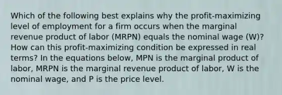 Which of the following best explains why the​ profit-maximizing level of employment for a firm occurs when the marginal revenue product of labor ​(MRPN​) equals the nominal wage ​(W​)? How can this​ profit-maximizing condition be expressed in real​ terms? In the equations​ below, MPN is the marginal product of​ labor, MRPN is the marginal revenue product of​ labor, W is the nominal​ wage, and P is the price level.