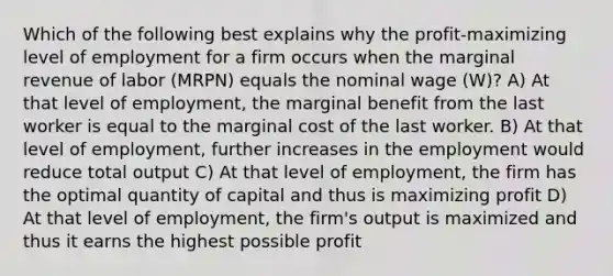 Which of the following best explains why the profit-maximizing level of employment for a firm occurs when the marginal revenue of labor (MRPN) equals the nominal wage (W)? A) At that level of employment, the marginal benefit from the last worker is equal to the marginal cost of the last worker. B) At that level of employment, further increases in the employment would reduce total output C) At that level of employment, the firm has the optimal quantity of capital and thus is maximizing profit D) At that level of employment, the firm's output is maximized and thus it earns the highest possible profit