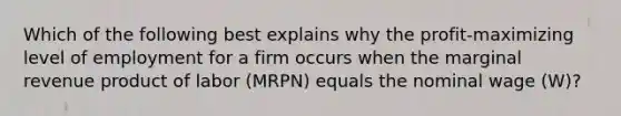 Which of the following best explains why the​ profit-maximizing level of employment for a firm occurs when the marginal revenue product of labor ​(MRPN​) equals the nominal wage ​(W​)?