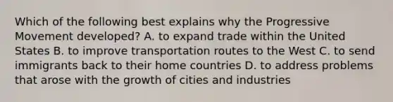 Which of the following best explains why the Progressive Movement developed? A. to expand trade within the United States B. to improve transportation routes to the West C. to send immigrants back to their home countries D. to address problems that arose with the growth of cities and industries