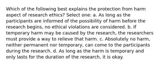 Which of the following best explains the protection from harm aspect of research ethics? Select one: a. As long as the participants are informed of the possibility of harm before the research begins, no ethical violations are considered. b. If temporary harm may be caused by the research, the researchers must provide a way to relieve that harm. c. Absolutely no harm, neither permanent nor temporary, can come to the participants during the research. d. As long as the harm is temporary and only lasts for the duration of the research, it is okay.