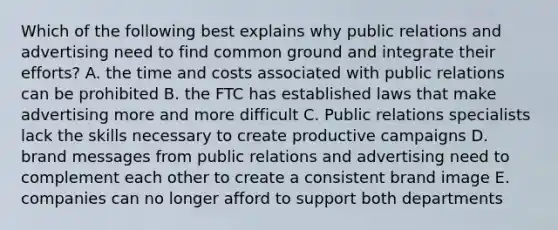 Which of the following best explains why public relations and advertising need to find common ground and integrate their efforts? A. the time and costs associated with public relations can be prohibited B. the FTC has established laws that make advertising more and more difficult C. Public relations specialists lack the skills necessary to create productive campaigns D. brand messages from public relations and advertising need to complement each other to create a consistent brand image E. companies can no longer afford to support both departments