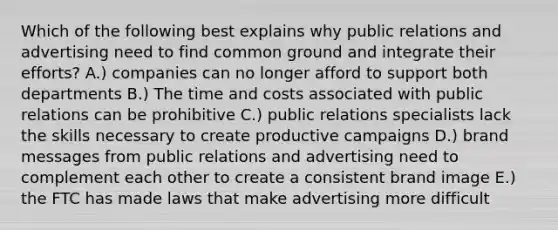 Which of the following best explains why public relations and advertising need to find common ground and integrate their efforts? A.) companies can no longer afford to support both departments B.) The time and costs associated with public relations can be prohibitive C.) public relations specialists lack the skills necessary to create productive campaigns D.) brand messages from public relations and advertising need to complement each other to create a consistent brand image E.) the FTC has made laws that make advertising more difficult