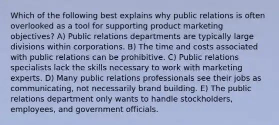 Which of the following best explains why public relations is often overlooked as a tool for supporting product marketing objectives? A) Public relations departments are typically large divisions within corporations. B) The time and costs associated with public relations can be prohibitive. C) Public relations specialists lack the skills necessary to work with marketing experts. D) Many public relations professionals see their jobs as communicating, not necessarily brand building. E) The public relations department only wants to handle stockholders, employees, and government officials.