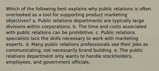 Which of the following best explains why public relations is often overlooked as a tool for supporting product marketing objectives? a. Public relations departments are typically large divisions within corporations. b. The time and costs associated with public relations can be prohibitive. c. Public relations specialists lack the skills necessary to work with marketing experts. d. Many public relations professionals see their jobs as communicating, not necessarily brand building. e. The public relations department only wants to handle stockholders, employees, and government officials.