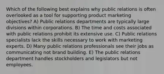 Which of the following best explains why public relations is often overlooked as a tool for supporting product marketing objectives? A) Public relations departments are typically large divisions within corporations. B) The time and costs associated with public relations prohibit its extensive use. C) Public relations specialists lack the skills necessary to work with marketing experts. D) Many public relations professionals see their jobs as communicating not brand building. E) The public relations department handles stockholders and legislators but not employees.