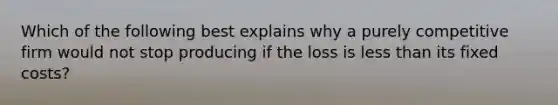 Which of the following best explains why a purely competitive firm would not stop producing if the loss is less than its fixed costs?