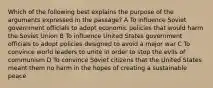 Which of the following best explains the purpose of the arguments expressed in the passage? A To influence Soviet government officials to adopt economic policies that would harm the Soviet Union B To influence United States government officials to adopt policies designed to avoid a major war C To convince world leaders to unite in order to stop the evils of communism D To convince Soviet citizens that the United States meant them no harm in the hopes of creating a sustainable peace