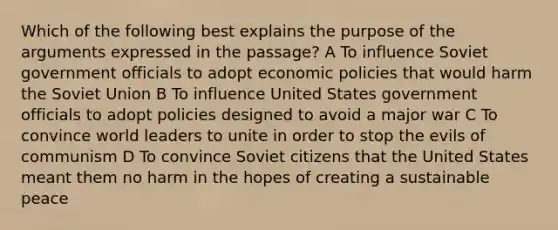 Which of the following best explains the purpose of the arguments expressed in the passage? A To influence Soviet government officials to adopt economic policies that would harm the Soviet Union B To influence United States government officials to adopt policies designed to avoid a major war C To convince world leaders to unite in order to stop the evils of communism D To convince Soviet citizens that the United States meant them no harm in the hopes of creating a sustainable peace