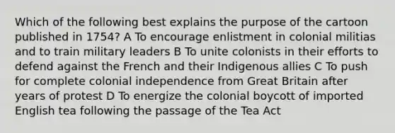 Which of the following best explains the purpose of the cartoon published in 1754? A To encourage enlistment in colonial militias and to train military leaders B To unite colonists in their efforts to defend against the French and their Indigenous allies C To push for complete colonial independence from Great Britain after years of protest D To energize the colonial boycott of imported English tea following the passage of the Tea Act