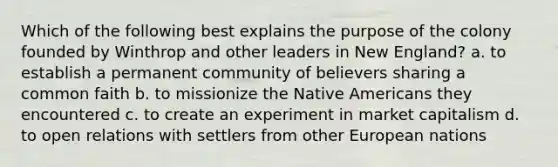 Which of the following best explains the purpose of the colony founded by Winthrop and other leaders in New England? a. to establish a permanent community of believers sharing a common faith b. to missionize the Native Americans they encountered c. to create an experiment in market capitalism d. to open relations with settlers from other European nations