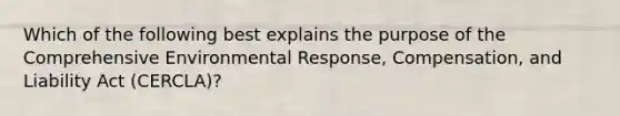 Which of the following best explains the purpose of the Comprehensive Environmental Response, Compensation, and Liability Act (CERCLA)?