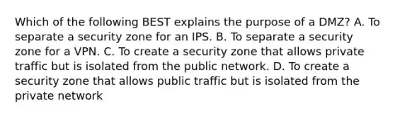 Which of the following BEST explains the purpose of a DMZ? A. To separate a security zone for an IPS. B. To separate a security zone for a VPN. C. To create a security zone that allows private traffic but is isolated from the public network. D. To create a security zone that allows public traffic but is isolated from the private network