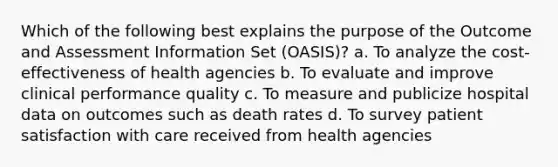 Which of the following best explains the purpose of the Outcome and Assessment Information Set (OASIS)? a. To analyze the cost-effectiveness of health agencies b. To evaluate and improve clinical performance quality c. To measure and publicize hospital data on outcomes such as death rates d. To survey patient satisfaction with care received from health agencies