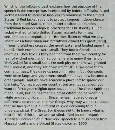 Which of the following best explains how the purpose of the speech in the excerpt was interpreted by federal officials? A Red Jacket wanted to increase Iroquois commerce with the United States. B Red Jacket sought to protect Iroquois independence from the United States. C Red Jacket desired to abandon traditional Iroquois religious practices for Christianity. D Red Jacket wished to help United States migrants form new settlements on Iroquois land. "Brother, listen to what we say. There was a time when our forefathers owned this great [land]. . . . Your forefathers crossed the great water and landed upon this [land]. Their numbers were small. They found friends, not enemies. They told us they had fled from their own country for fear of wicked men, and had come here to enjoy their religion. They asked for a small seat. We took pity on them, we granted their request, and they sat down amongst us. We gave them corn and meat; they gave us poison in return. ". . . Our seats were once large and yours were small. You have now become a great people, and we have scarcely a place left to spread our blankets. You have got our country, but are not satisfied; you want to force your religion upon us. . . . ". . . The Great Spirit has made us all, but he has made a great difference between his white and red children. . . . Since he has made so great a difference between us in other things, why may we not conclude that he has given us a different religion according to our understanding? The Great Spirit does right. He knows what is best for his children; we are satisfied." Red Jacket, Iroquois American Indian chief in New York, speech to a missionary from Massachusetts and a United States diplomat, 1805