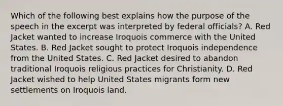 Which of the following best explains how the purpose of the speech in the excerpt was interpreted by federal officials? A. Red Jacket wanted to increase Iroquois commerce with the United States. B. Red Jacket sought to protect Iroquois independence from the United States. C. Red Jacket desired to abandon traditional Iroquois religious practices for Christianity. D. Red Jacket wished to help United States migrants form new settlements on Iroquois land.