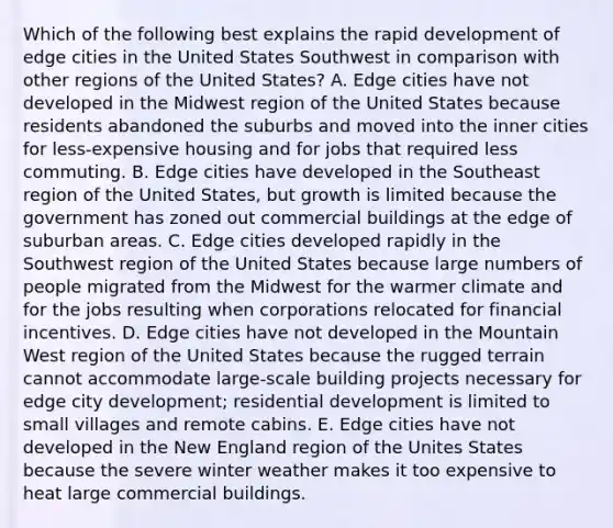 Which of the following best explains the rapid development of edge cities in the United States Southwest in comparison with other regions of the United States? A. Edge cities have not developed in the Midwest region of the United States because residents abandoned the suburbs and moved into the inner cities for less-expensive housing and for jobs that required less commuting. B. Edge cities have developed in the Southeast region of the United States, but growth is limited because the government has zoned out commercial buildings at the edge of suburban areas. C. Edge cities developed rapidly in the Southwest region of the United States because large numbers of people migrated from the Midwest for the warmer climate and for the jobs resulting when corporations relocated for financial incentives. D. Edge cities have not developed in the Mountain West region of the United States because the rugged terrain cannot accommodate large-scale building projects necessary for edge city development; residential development is limited to small villages and remote cabins. E. Edge cities have not developed in the New England region of the Unites States because the severe winter weather makes it too expensive to heat large commercial buildings.