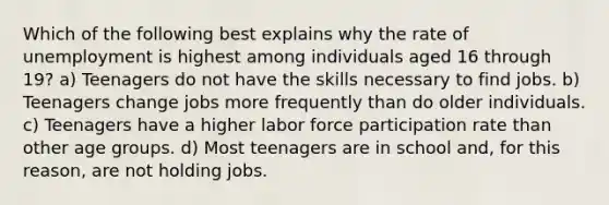 Which of the following best explains why the rate of unemployment is highest among individuals aged 16 through 19? a) Teenagers do not have the skills necessary to find jobs. b) Teenagers change jobs more frequently than do older individuals. c) Teenagers have a higher labor force participation rate than other age groups. d) Most teenagers are in school and, for this reason, are not holding jobs.