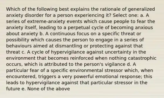 Which of the following best explains the rationale of generalized anxiety disorder for a person experiencing it? Select one: a. A series of extreme-anxiety events which cause people to fear the anxiety itself, leading to a perpetual cycle of becoming anxious about anxiety b. A continuous focus on a specific threat or possibility which causes the person to engage in a series of behaviours aimed at dismantling or protecting against that threat c. A cycle of hypervigilance against uncertainty in the environment that becomes reinforced when nothing catastrophic occurs, which is attributed to the person's vigilance d. A particular fear of a specific environmental stressor which, when encountered, triggers a very powerful emotional response; this leads to hypervigilance against that particular stressor in the future e. None of the above