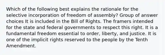 Which of the following best explains the rationale for the selective incorporation of <a href='https://www.questionai.com/knowledge/kJXZMZgQtQ-freedom-of-assembly' class='anchor-knowledge'>freedom of assembly</a>? Group of answer choices It is included in the Bill of Rights. The framers intended for the state and federal governments to respect this right. It is a fundamental freedom essential to order, liberty, and justice. It is one of the implicit rights reserved to the people by the Tenth Amendment.