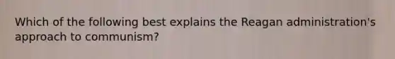 Which of the following best explains the Reagan administration's approach to communism?