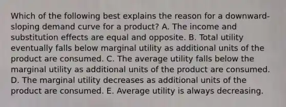 Which of the following best explains the reason for a downward-sloping demand curve for a product? A. The income and substitution effects are equal and opposite. B. Total utility eventually falls below marginal utility as additional units of the product are consumed. C. The average utility falls below the marginal utility as additional units of the product are consumed. D. The marginal utility decreases as additional units of the product are consumed. E. Average utility is always decreasing.