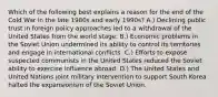 Which of the following best explains a reason for the end of the Cold War in the late 1980s and early 1990s? A.) Declining public trust in foreign policy approaches led to a withdrawal of the United States from the world stage. B.) Economic problems in the Soviet Union undermined its ability to control its territories and engage in international conflicts. C.) Efforts to expose suspected communists in the United States reduced the Soviet ability to exercise influence abroad. D.) The United States and United Nations joint military intervention to support South Korea halted the expansionism of the Soviet Union.