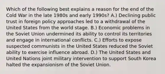 Which of the following best explains a reason for the end of the Cold War in the late 1980s and early 1990s? A.) Declining public trust in foreign policy approaches led to a withdrawal of the United States from the world stage. B.) Economic problems in the Soviet Union undermined its ability to control its territories and engage in international conflicts. C.) Efforts to expose suspected communists in the United States reduced the Soviet ability to exercise influence abroad. D.) The United States and United Nations joint military intervention to support South Korea halted the expansionism of the Soviet Union.