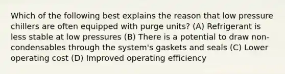 Which of the following best explains the reason that low pressure chillers are often equipped with purge units? (A) Refrigerant is less stable at low pressures (B) There is a potential to draw non-condensables through the system's gaskets and seals (C) Lower operating cost (D) Improved operating efficiency