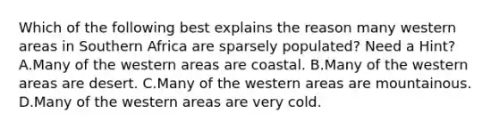 Which of the following best explains the reason many western areas in Southern Africa are sparsely populated? Need a Hint? A.Many of the western areas are coastal. B.Many of the western areas are desert. C.Many of the western areas are mountainous. D.Many of the western areas are very cold.