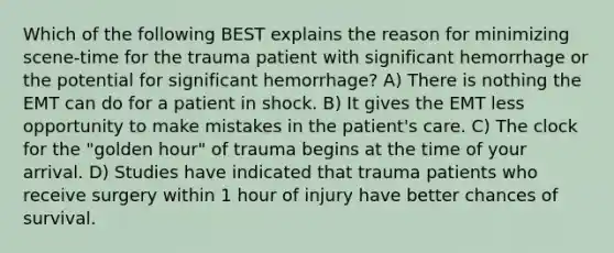 Which of the following BEST explains the reason for minimizing scene-time for the trauma patient with significant hemorrhage or the potential for significant hemorrhage? A) There is nothing the EMT can do for a patient in shock. B) It gives the EMT less opportunity to make mistakes in the patient's care. C) The clock for the "golden hour" of trauma begins at the time of your arrival. D) Studies have indicated that trauma patients who receive surgery within 1 hour of injury have better chances of survival.