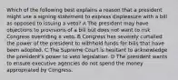 Which of the following best explains a reason that a president might use a signing statement to express displeasure with a bill as opposed to issuing a veto? A The president may have objections to provisions of a bill but does not want to risk Congress overriding a veto. B Congress has severely curtailed the power of the president to withhold funds for bills that have been adopted. C The Supreme Court is hesitant to acknowledge the president's power to veto legislation. D The president wants to ensure executive agencies do not spend the money appropriated by Congress.